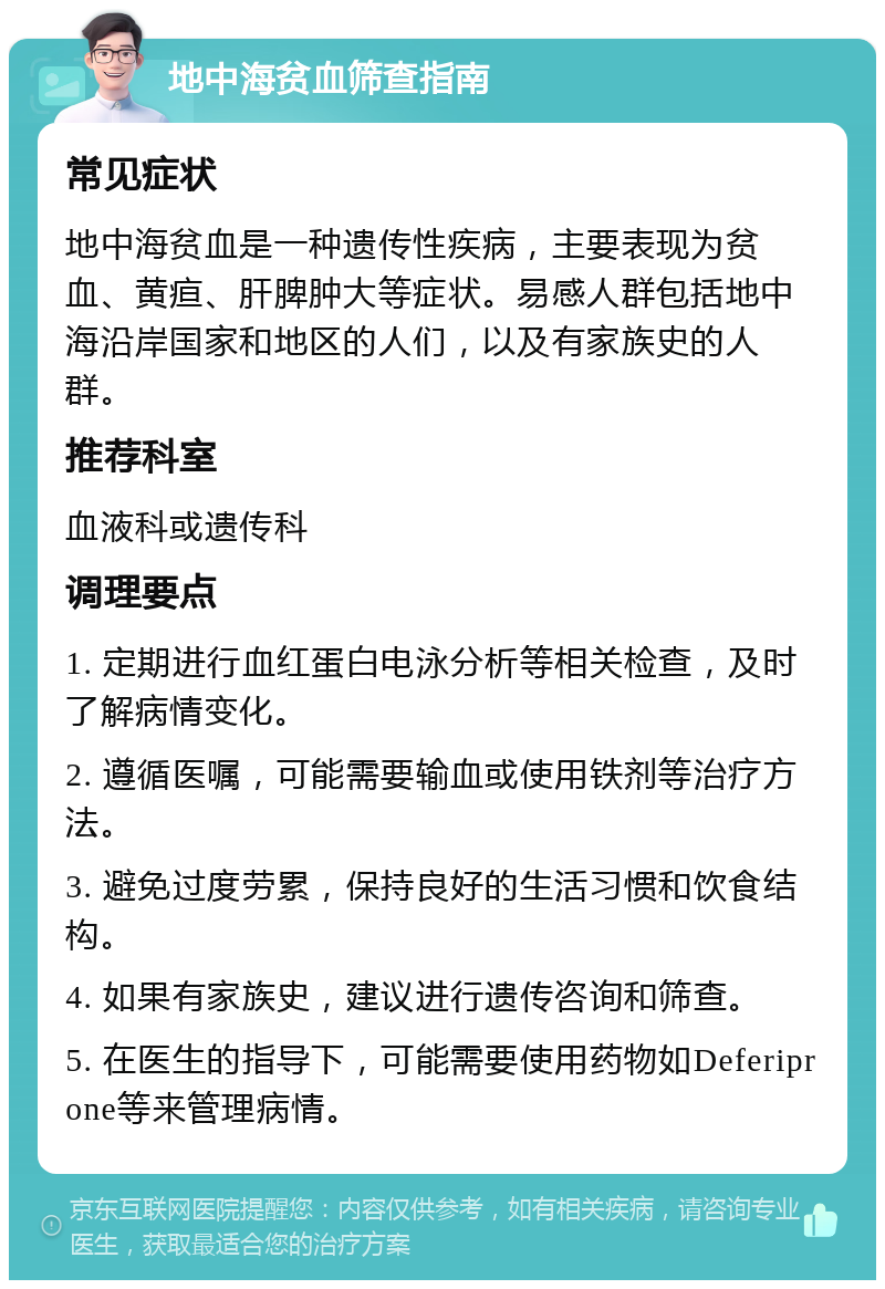 地中海贫血筛查指南 常见症状 地中海贫血是一种遗传性疾病，主要表现为贫血、黄疸、肝脾肿大等症状。易感人群包括地中海沿岸国家和地区的人们，以及有家族史的人群。 推荐科室 血液科或遗传科 调理要点 1. 定期进行血红蛋白电泳分析等相关检查，及时了解病情变化。 2. 遵循医嘱，可能需要输血或使用铁剂等治疗方法。 3. 避免过度劳累，保持良好的生活习惯和饮食结构。 4. 如果有家族史，建议进行遗传咨询和筛查。 5. 在医生的指导下，可能需要使用药物如Deferiprone等来管理病情。