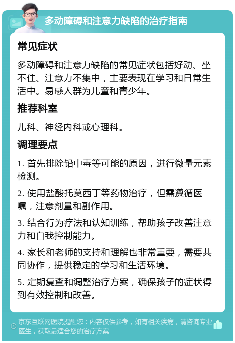 多动障碍和注意力缺陷的治疗指南 常见症状 多动障碍和注意力缺陷的常见症状包括好动、坐不住、注意力不集中，主要表现在学习和日常生活中。易感人群为儿童和青少年。 推荐科室 儿科、神经内科或心理科。 调理要点 1. 首先排除铅中毒等可能的原因，进行微量元素检测。 2. 使用盐酸托莫西丁等药物治疗，但需遵循医嘱，注意剂量和副作用。 3. 结合行为疗法和认知训练，帮助孩子改善注意力和自我控制能力。 4. 家长和老师的支持和理解也非常重要，需要共同协作，提供稳定的学习和生活环境。 5. 定期复查和调整治疗方案，确保孩子的症状得到有效控制和改善。