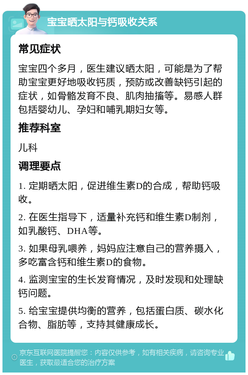 宝宝晒太阳与钙吸收关系 常见症状 宝宝四个多月，医生建议晒太阳，可能是为了帮助宝宝更好地吸收钙质，预防或改善缺钙引起的症状，如骨骼发育不良、肌肉抽搐等。易感人群包括婴幼儿、孕妇和哺乳期妇女等。 推荐科室 儿科 调理要点 1. 定期晒太阳，促进维生素D的合成，帮助钙吸收。 2. 在医生指导下，适量补充钙和维生素D制剂，如乳酸钙、DHA等。 3. 如果母乳喂养，妈妈应注意自己的营养摄入，多吃富含钙和维生素D的食物。 4. 监测宝宝的生长发育情况，及时发现和处理缺钙问题。 5. 给宝宝提供均衡的营养，包括蛋白质、碳水化合物、脂肪等，支持其健康成长。