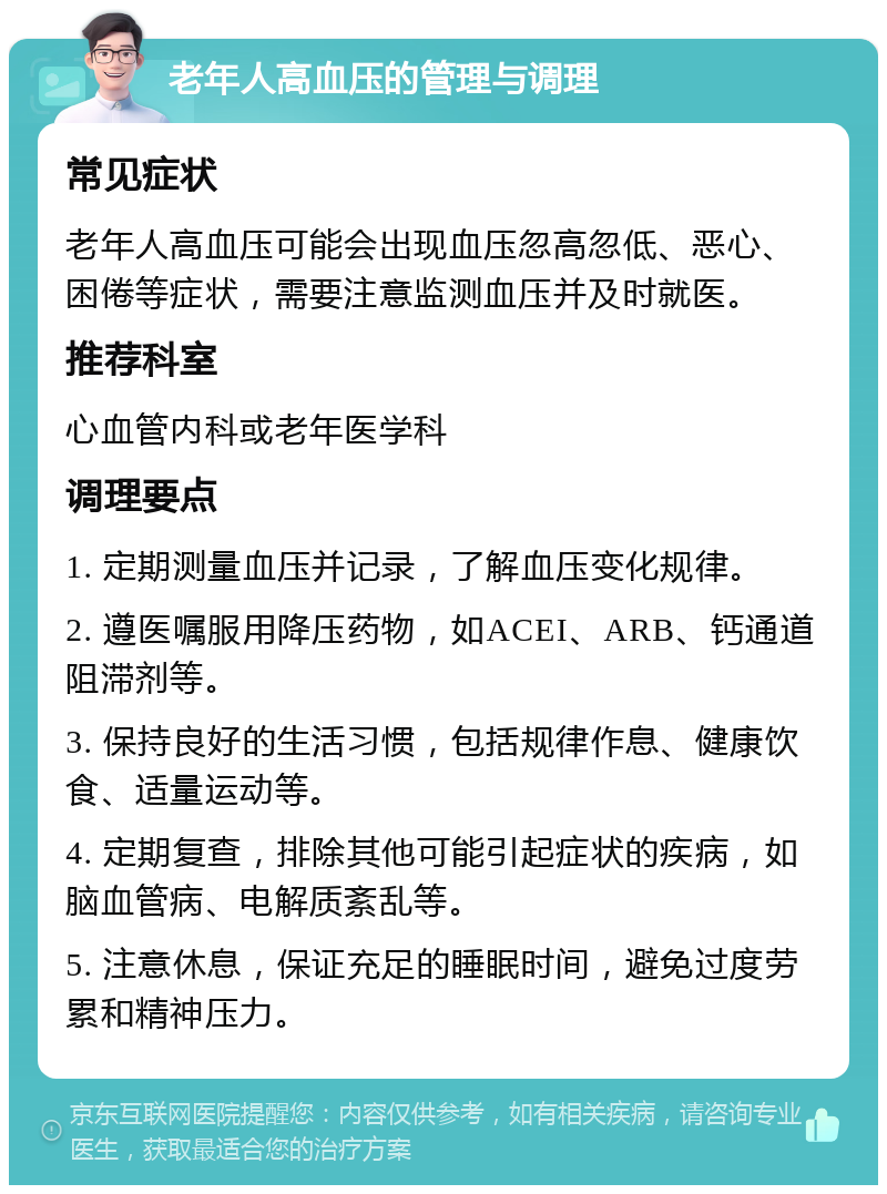 老年人高血压的管理与调理 常见症状 老年人高血压可能会出现血压忽高忽低、恶心、困倦等症状，需要注意监测血压并及时就医。 推荐科室 心血管内科或老年医学科 调理要点 1. 定期测量血压并记录，了解血压变化规律。 2. 遵医嘱服用降压药物，如ACEI、ARB、钙通道阻滞剂等。 3. 保持良好的生活习惯，包括规律作息、健康饮食、适量运动等。 4. 定期复查，排除其他可能引起症状的疾病，如脑血管病、电解质紊乱等。 5. 注意休息，保证充足的睡眠时间，避免过度劳累和精神压力。