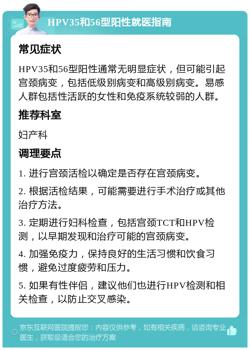 HPV35和56型阳性就医指南 常见症状 HPV35和56型阳性通常无明显症状，但可能引起宫颈病变，包括低级别病变和高级别病变。易感人群包括性活跃的女性和免疫系统较弱的人群。 推荐科室 妇产科 调理要点 1. 进行宫颈活检以确定是否存在宫颈病变。 2. 根据活检结果，可能需要进行手术治疗或其他治疗方法。 3. 定期进行妇科检查，包括宫颈TCT和HPV检测，以早期发现和治疗可能的宫颈病变。 4. 加强免疫力，保持良好的生活习惯和饮食习惯，避免过度疲劳和压力。 5. 如果有性伴侣，建议他们也进行HPV检测和相关检查，以防止交叉感染。