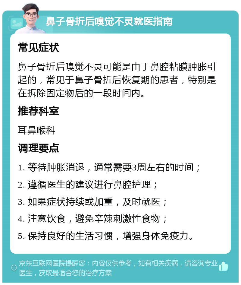 鼻子骨折后嗅觉不灵就医指南 常见症状 鼻子骨折后嗅觉不灵可能是由于鼻腔粘膜肿胀引起的，常见于鼻子骨折后恢复期的患者，特别是在拆除固定物后的一段时间内。 推荐科室 耳鼻喉科 调理要点 1. 等待肿胀消退，通常需要3周左右的时间； 2. 遵循医生的建议进行鼻腔护理； 3. 如果症状持续或加重，及时就医； 4. 注意饮食，避免辛辣刺激性食物； 5. 保持良好的生活习惯，增强身体免疫力。