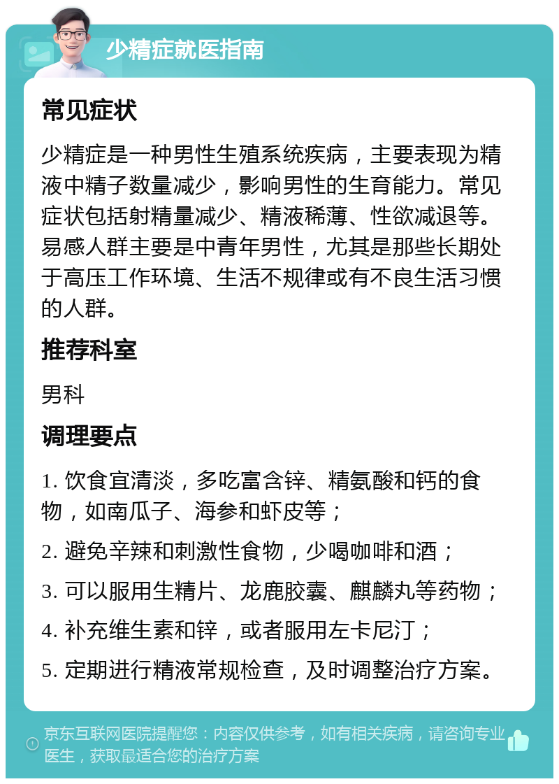 少精症就医指南 常见症状 少精症是一种男性生殖系统疾病，主要表现为精液中精子数量减少，影响男性的生育能力。常见症状包括射精量减少、精液稀薄、性欲减退等。易感人群主要是中青年男性，尤其是那些长期处于高压工作环境、生活不规律或有不良生活习惯的人群。 推荐科室 男科 调理要点 1. 饮食宜清淡，多吃富含锌、精氨酸和钙的食物，如南瓜子、海参和虾皮等； 2. 避免辛辣和刺激性食物，少喝咖啡和酒； 3. 可以服用生精片、龙鹿胶囊、麒麟丸等药物； 4. 补充维生素和锌，或者服用左卡尼汀； 5. 定期进行精液常规检查，及时调整治疗方案。