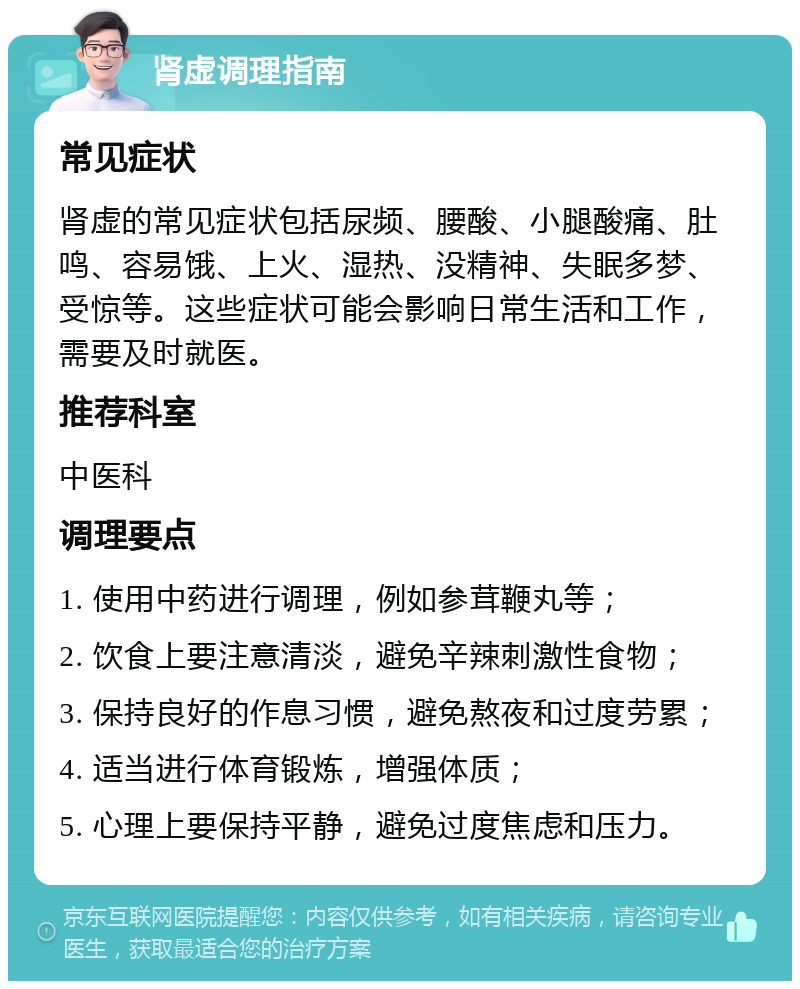 肾虚调理指南 常见症状 肾虚的常见症状包括尿频、腰酸、小腿酸痛、肚鸣、容易饿、上火、湿热、没精神、失眠多梦、受惊等。这些症状可能会影响日常生活和工作，需要及时就医。 推荐科室 中医科 调理要点 1. 使用中药进行调理，例如参茸鞭丸等； 2. 饮食上要注意清淡，避免辛辣刺激性食物； 3. 保持良好的作息习惯，避免熬夜和过度劳累； 4. 适当进行体育锻炼，增强体质； 5. 心理上要保持平静，避免过度焦虑和压力。