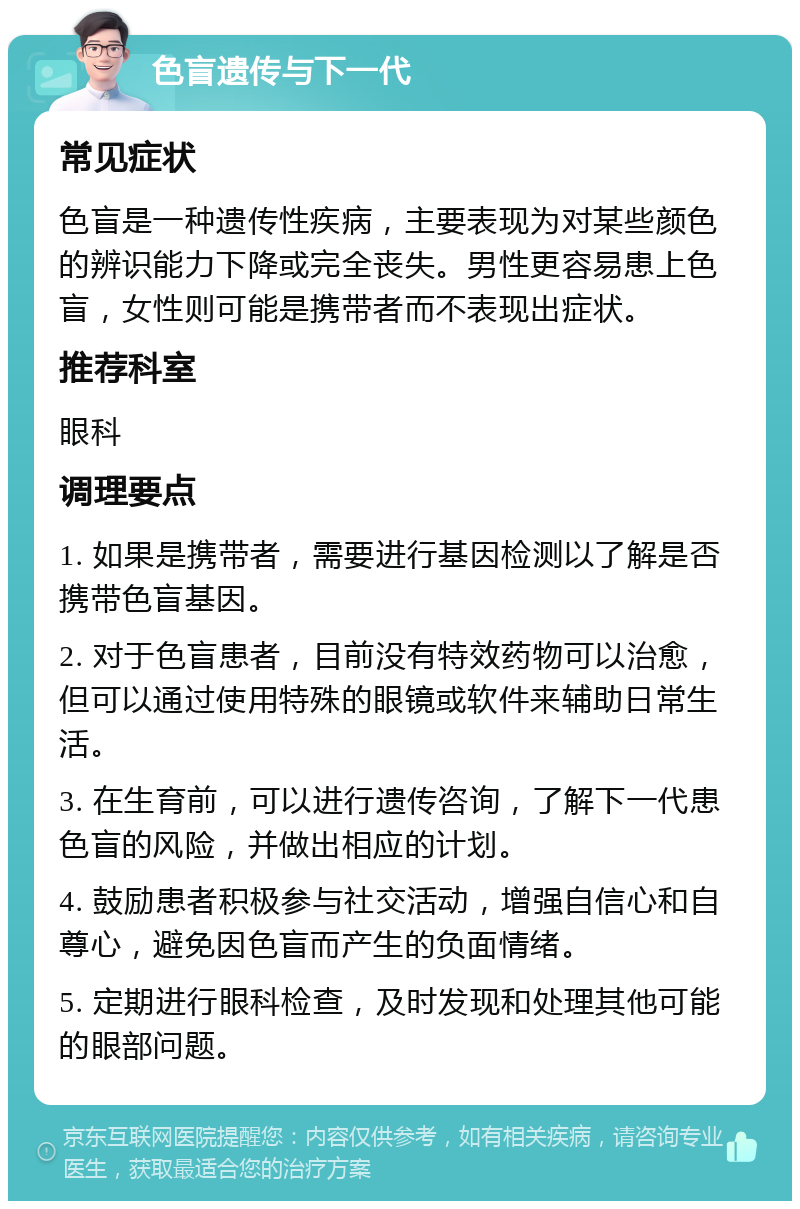 色盲遗传与下一代 常见症状 色盲是一种遗传性疾病，主要表现为对某些颜色的辨识能力下降或完全丧失。男性更容易患上色盲，女性则可能是携带者而不表现出症状。 推荐科室 眼科 调理要点 1. 如果是携带者，需要进行基因检测以了解是否携带色盲基因。 2. 对于色盲患者，目前没有特效药物可以治愈，但可以通过使用特殊的眼镜或软件来辅助日常生活。 3. 在生育前，可以进行遗传咨询，了解下一代患色盲的风险，并做出相应的计划。 4. 鼓励患者积极参与社交活动，增强自信心和自尊心，避免因色盲而产生的负面情绪。 5. 定期进行眼科检查，及时发现和处理其他可能的眼部问题。