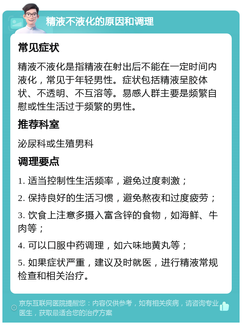 精液不液化的原因和调理 常见症状 精液不液化是指精液在射出后不能在一定时间内液化，常见于年轻男性。症状包括精液呈胶体状、不透明、不互溶等。易感人群主要是频繁自慰或性生活过于频繁的男性。 推荐科室 泌尿科或生殖男科 调理要点 1. 适当控制性生活频率，避免过度刺激； 2. 保持良好的生活习惯，避免熬夜和过度疲劳； 3. 饮食上注意多摄入富含锌的食物，如海鲜、牛肉等； 4. 可以口服中药调理，如六味地黄丸等； 5. 如果症状严重，建议及时就医，进行精液常规检查和相关治疗。