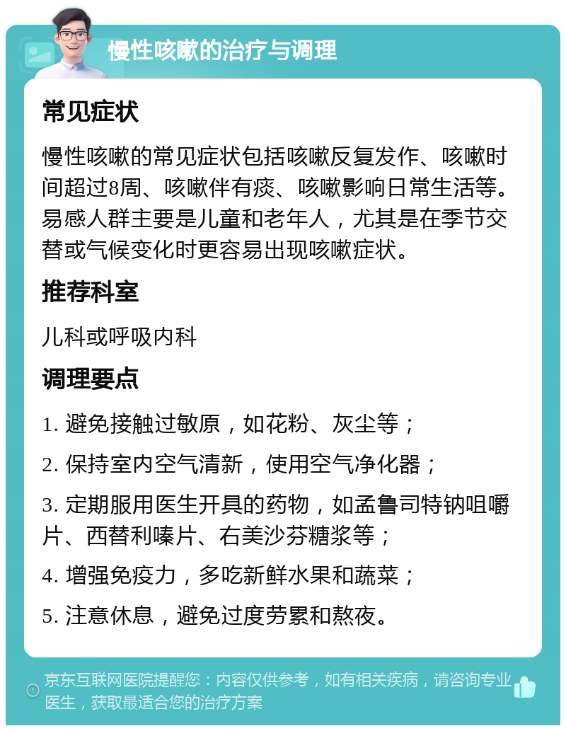 慢性咳嗽的治疗与调理 常见症状 慢性咳嗽的常见症状包括咳嗽反复发作、咳嗽时间超过8周、咳嗽伴有痰、咳嗽影响日常生活等。易感人群主要是儿童和老年人，尤其是在季节交替或气候变化时更容易出现咳嗽症状。 推荐科室 儿科或呼吸内科 调理要点 1. 避免接触过敏原，如花粉、灰尘等； 2. 保持室内空气清新，使用空气净化器； 3. 定期服用医生开具的药物，如孟鲁司特钠咀嚼片、西替利嗪片、右美沙芬糖浆等； 4. 增强免疫力，多吃新鲜水果和蔬菜； 5. 注意休息，避免过度劳累和熬夜。