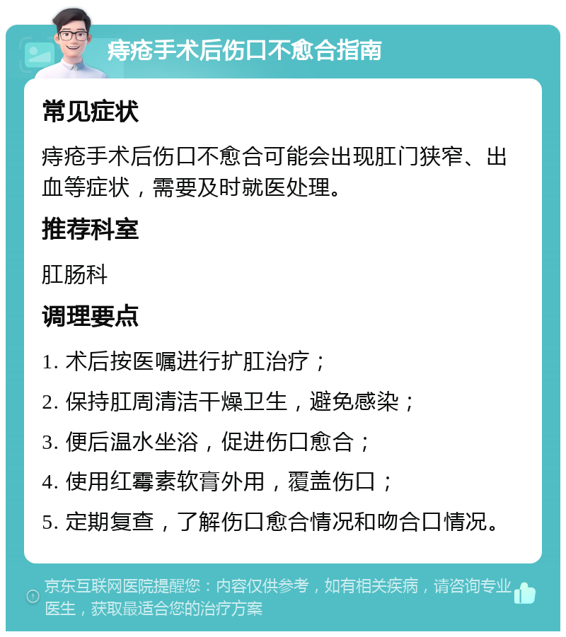 痔疮手术后伤口不愈合指南 常见症状 痔疮手术后伤口不愈合可能会出现肛门狭窄、出血等症状，需要及时就医处理。 推荐科室 肛肠科 调理要点 1. 术后按医嘱进行扩肛治疗； 2. 保持肛周清洁干燥卫生，避免感染； 3. 便后温水坐浴，促进伤口愈合； 4. 使用红霉素软膏外用，覆盖伤口； 5. 定期复查，了解伤口愈合情况和吻合口情况。