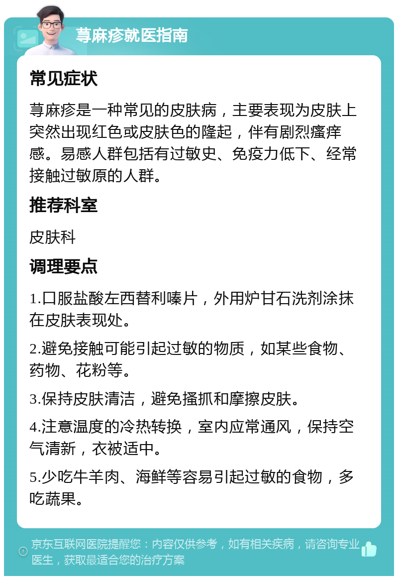 荨麻疹就医指南 常见症状 荨麻疹是一种常见的皮肤病，主要表现为皮肤上突然出现红色或皮肤色的隆起，伴有剧烈瘙痒感。易感人群包括有过敏史、免疫力低下、经常接触过敏原的人群。 推荐科室 皮肤科 调理要点 1.口服盐酸左西替利嗪片，外用炉甘石洗剂涂抹在皮肤表现处。 2.避免接触可能引起过敏的物质，如某些食物、药物、花粉等。 3.保持皮肤清洁，避免搔抓和摩擦皮肤。 4.注意温度的冷热转换，室内应常通风，保持空气清新，衣被适中。 5.少吃牛羊肉、海鲜等容易引起过敏的食物，多吃蔬果。