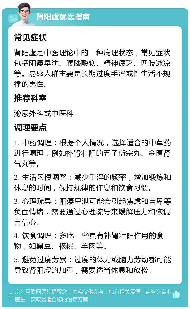 肾阳虚就医指南 常见症状 肾阳虚是中医理论中的一种病理状态，常见症状包括阳痿早泄、腰膝酸软、精神疲乏、四肢冰凉等。易感人群主要是长期过度手淫或性生活不规律的男性。 推荐科室 泌尿外科或中医科 调理要点 1. 中药调理：根据个人情况，选择适合的中草药进行调理，例如补肾壮阳的五子衍宗丸、金匮肾气丸等。 2. 生活习惯调整：减少手淫的频率，增加锻炼和休息的时间，保持规律的作息和饮食习惯。 3. 心理疏导：阳痿早泄可能会引起焦虑和自卑等负面情绪，需要通过心理疏导来缓解压力和恢复自信心。 4. 饮食调理：多吃一些具有补肾壮阳作用的食物，如黑豆、核桃、羊肉等。 5. 避免过度劳累：过度的体力或脑力劳动都可能导致肾阳虚的加重，需要适当休息和放松。