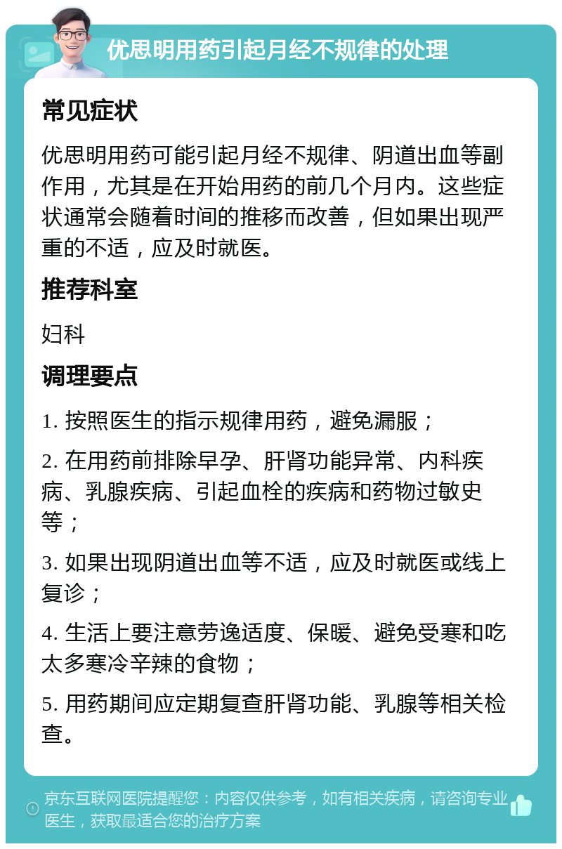 优思明用药引起月经不规律的处理 常见症状 优思明用药可能引起月经不规律、阴道出血等副作用，尤其是在开始用药的前几个月内。这些症状通常会随着时间的推移而改善，但如果出现严重的不适，应及时就医。 推荐科室 妇科 调理要点 1. 按照医生的指示规律用药，避免漏服； 2. 在用药前排除早孕、肝肾功能异常、内科疾病、乳腺疾病、引起血栓的疾病和药物过敏史等； 3. 如果出现阴道出血等不适，应及时就医或线上复诊； 4. 生活上要注意劳逸适度、保暖、避免受寒和吃太多寒冷辛辣的食物； 5. 用药期间应定期复查肝肾功能、乳腺等相关检查。