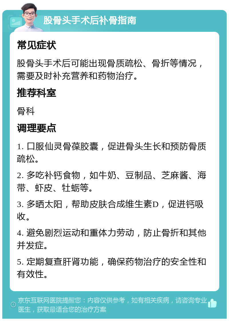 股骨头手术后补骨指南 常见症状 股骨头手术后可能出现骨质疏松、骨折等情况，需要及时补充营养和药物治疗。 推荐科室 骨科 调理要点 1. 口服仙灵骨葆胶囊，促进骨头生长和预防骨质疏松。 2. 多吃补钙食物，如牛奶、豆制品、芝麻酱、海带、虾皮、牡蛎等。 3. 多晒太阳，帮助皮肤合成维生素D，促进钙吸收。 4. 避免剧烈运动和重体力劳动，防止骨折和其他并发症。 5. 定期复查肝肾功能，确保药物治疗的安全性和有效性。