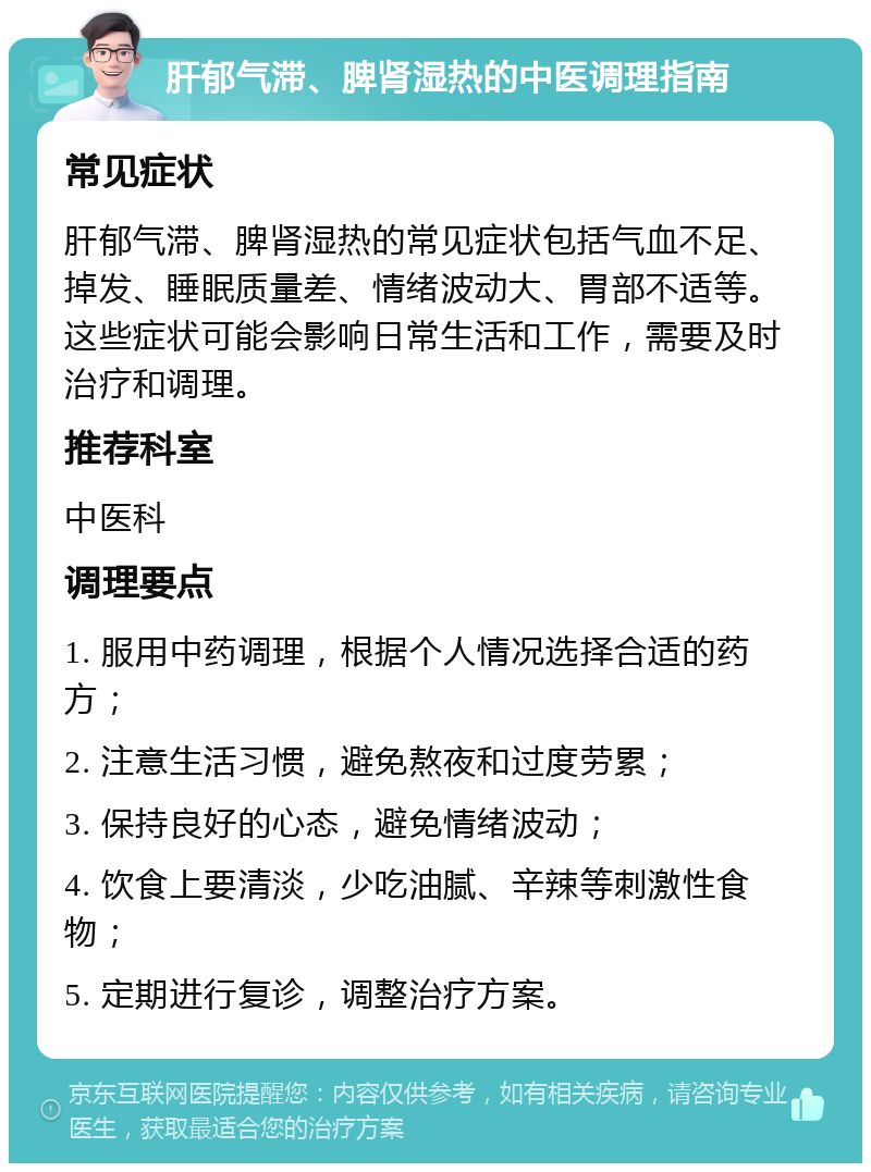 肝郁气滞、脾肾湿热的中医调理指南 常见症状 肝郁气滞、脾肾湿热的常见症状包括气血不足、掉发、睡眠质量差、情绪波动大、胃部不适等。这些症状可能会影响日常生活和工作，需要及时治疗和调理。 推荐科室 中医科 调理要点 1. 服用中药调理，根据个人情况选择合适的药方； 2. 注意生活习惯，避免熬夜和过度劳累； 3. 保持良好的心态，避免情绪波动； 4. 饮食上要清淡，少吃油腻、辛辣等刺激性食物； 5. 定期进行复诊，调整治疗方案。