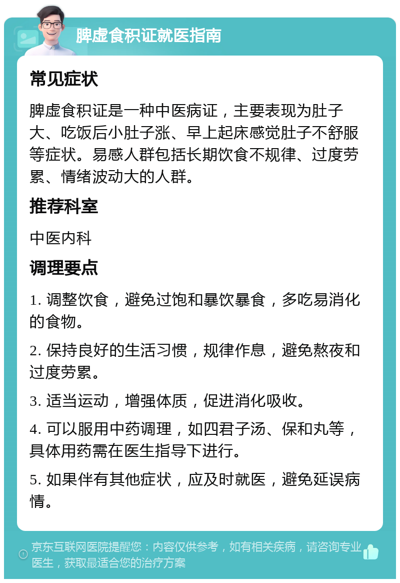 脾虚食积证就医指南 常见症状 脾虚食积证是一种中医病证，主要表现为肚子大、吃饭后小肚子涨、早上起床感觉肚子不舒服等症状。易感人群包括长期饮食不规律、过度劳累、情绪波动大的人群。 推荐科室 中医内科 调理要点 1. 调整饮食，避免过饱和暴饮暴食，多吃易消化的食物。 2. 保持良好的生活习惯，规律作息，避免熬夜和过度劳累。 3. 适当运动，增强体质，促进消化吸收。 4. 可以服用中药调理，如四君子汤、保和丸等，具体用药需在医生指导下进行。 5. 如果伴有其他症状，应及时就医，避免延误病情。