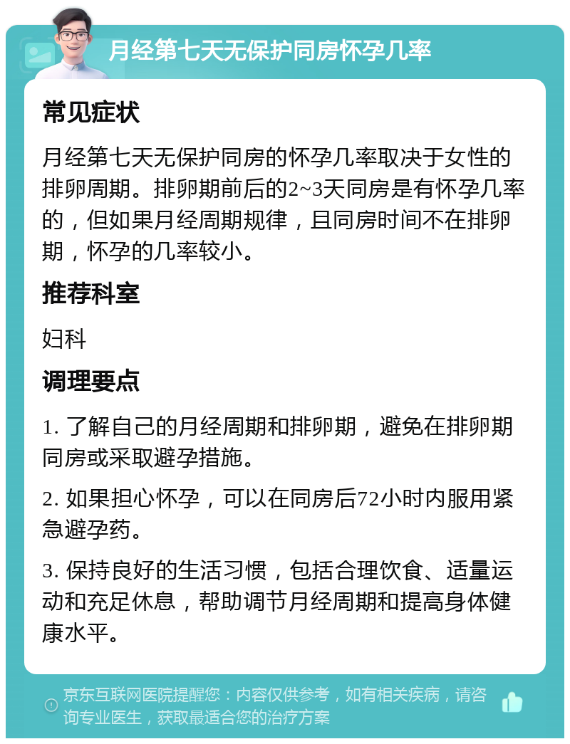 月经第七天无保护同房怀孕几率 常见症状 月经第七天无保护同房的怀孕几率取决于女性的排卵周期。排卵期前后的2~3天同房是有怀孕几率的，但如果月经周期规律，且同房时间不在排卵期，怀孕的几率较小。 推荐科室 妇科 调理要点 1. 了解自己的月经周期和排卵期，避免在排卵期同房或采取避孕措施。 2. 如果担心怀孕，可以在同房后72小时内服用紧急避孕药。 3. 保持良好的生活习惯，包括合理饮食、适量运动和充足休息，帮助调节月经周期和提高身体健康水平。