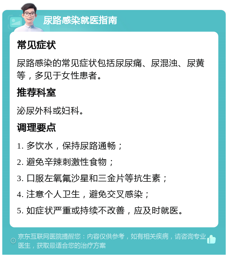 尿路感染就医指南 常见症状 尿路感染的常见症状包括尿尿痛、尿混浊、尿黄等，多见于女性患者。 推荐科室 泌尿外科或妇科。 调理要点 1. 多饮水，保持尿路通畅； 2. 避免辛辣刺激性食物； 3. 口服左氧氟沙星和三金片等抗生素； 4. 注意个人卫生，避免交叉感染； 5. 如症状严重或持续不改善，应及时就医。