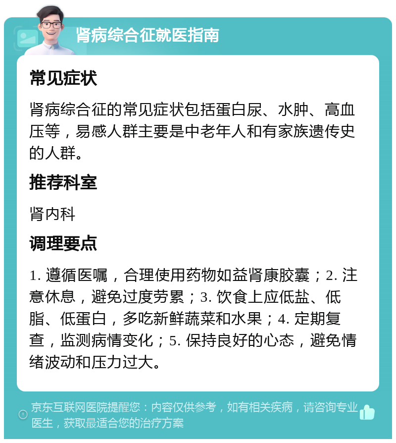 肾病综合征就医指南 常见症状 肾病综合征的常见症状包括蛋白尿、水肿、高血压等，易感人群主要是中老年人和有家族遗传史的人群。 推荐科室 肾内科 调理要点 1. 遵循医嘱，合理使用药物如益肾康胶囊；2. 注意休息，避免过度劳累；3. 饮食上应低盐、低脂、低蛋白，多吃新鲜蔬菜和水果；4. 定期复查，监测病情变化；5. 保持良好的心态，避免情绪波动和压力过大。