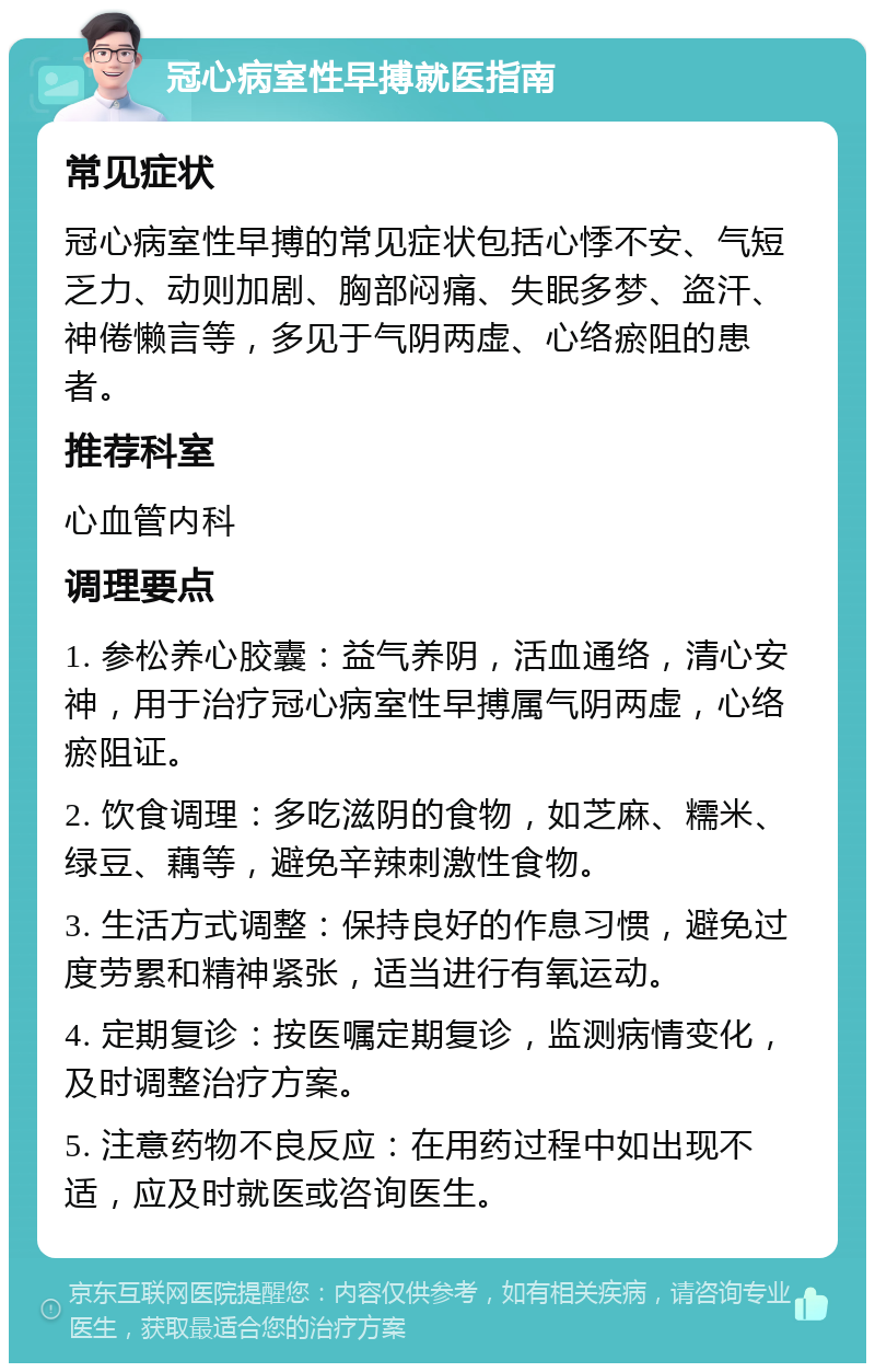 冠心病室性早搏就医指南 常见症状 冠心病室性早搏的常见症状包括心悸不安、气短乏力、动则加剧、胸部闷痛、失眠多梦、盗汗、神倦懒言等，多见于气阴两虚、心络瘀阻的患者。 推荐科室 心血管内科 调理要点 1. 参松养心胶囊：益气养阴，活血通络，清心安神，用于治疗冠心病室性早搏属气阴两虚，心络瘀阻证。 2. 饮食调理：多吃滋阴的食物，如芝麻、糯米、绿豆、藕等，避免辛辣刺激性食物。 3. 生活方式调整：保持良好的作息习惯，避免过度劳累和精神紧张，适当进行有氧运动。 4. 定期复诊：按医嘱定期复诊，监测病情变化，及时调整治疗方案。 5. 注意药物不良反应：在用药过程中如出现不适，应及时就医或咨询医生。