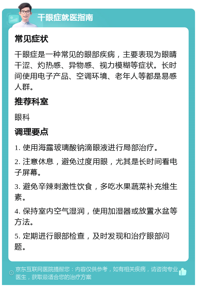 干眼症就医指南 常见症状 干眼症是一种常见的眼部疾病，主要表现为眼睛干涩、灼热感、异物感、视力模糊等症状。长时间使用电子产品、空调环境、老年人等都是易感人群。 推荐科室 眼科 调理要点 1. 使用海露玻璃酸钠滴眼液进行局部治疗。 2. 注意休息，避免过度用眼，尤其是长时间看电子屏幕。 3. 避免辛辣刺激性饮食，多吃水果蔬菜补充维生素。 4. 保持室内空气湿润，使用加湿器或放置水盆等方法。 5. 定期进行眼部检查，及时发现和治疗眼部问题。