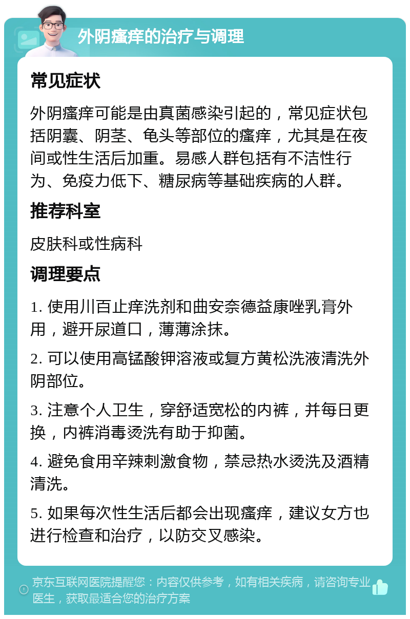 外阴瘙痒的治疗与调理 常见症状 外阴瘙痒可能是由真菌感染引起的，常见症状包括阴囊、阴茎、龟头等部位的瘙痒，尤其是在夜间或性生活后加重。易感人群包括有不洁性行为、免疫力低下、糖尿病等基础疾病的人群。 推荐科室 皮肤科或性病科 调理要点 1. 使用川百止痒洗剂和曲安奈德益康唑乳膏外用，避开尿道口，薄薄涂抹。 2. 可以使用高锰酸钾溶液或复方黄松洗液清洗外阴部位。 3. 注意个人卫生，穿舒适宽松的内裤，并每日更换，内裤消毒烫洗有助于抑菌。 4. 避免食用辛辣刺激食物，禁忌热水烫洗及酒精清洗。 5. 如果每次性生活后都会出现瘙痒，建议女方也进行检查和治疗，以防交叉感染。