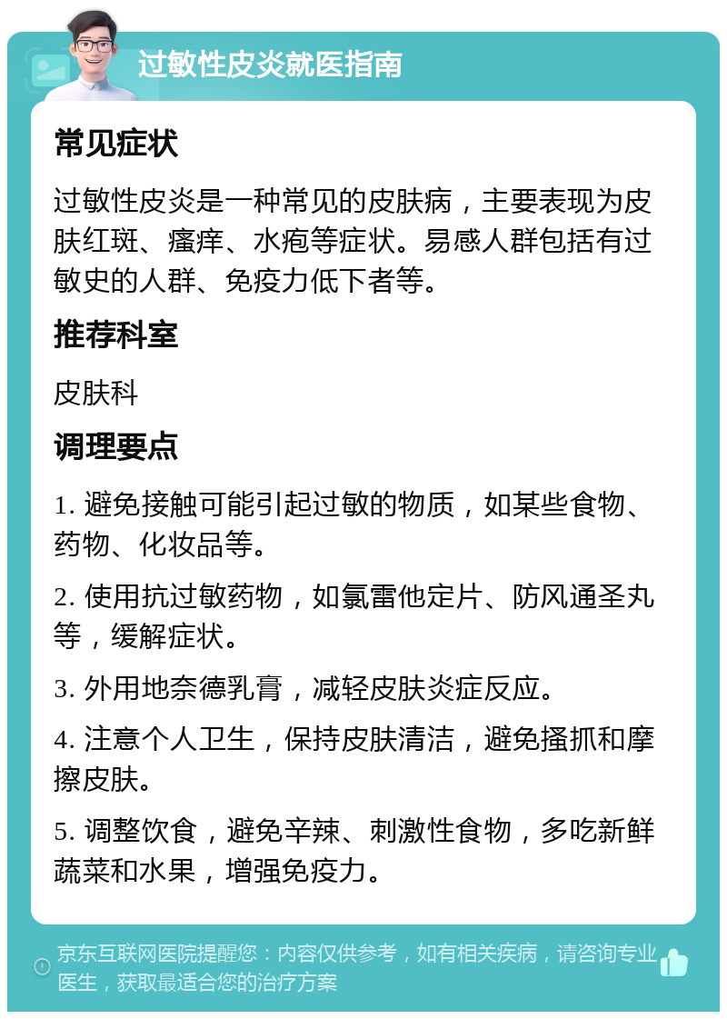 过敏性皮炎就医指南 常见症状 过敏性皮炎是一种常见的皮肤病，主要表现为皮肤红斑、瘙痒、水疱等症状。易感人群包括有过敏史的人群、免疫力低下者等。 推荐科室 皮肤科 调理要点 1. 避免接触可能引起过敏的物质，如某些食物、药物、化妆品等。 2. 使用抗过敏药物，如氯雷他定片、防风通圣丸等，缓解症状。 3. 外用地奈德乳膏，减轻皮肤炎症反应。 4. 注意个人卫生，保持皮肤清洁，避免搔抓和摩擦皮肤。 5. 调整饮食，避免辛辣、刺激性食物，多吃新鲜蔬菜和水果，增强免疫力。