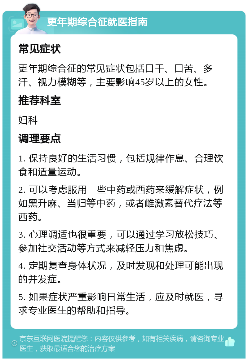 更年期综合征就医指南 常见症状 更年期综合征的常见症状包括口干、口苦、多汗、视力模糊等，主要影响45岁以上的女性。 推荐科室 妇科 调理要点 1. 保持良好的生活习惯，包括规律作息、合理饮食和适量运动。 2. 可以考虑服用一些中药或西药来缓解症状，例如黑升麻、当归等中药，或者雌激素替代疗法等西药。 3. 心理调适也很重要，可以通过学习放松技巧、参加社交活动等方式来减轻压力和焦虑。 4. 定期复查身体状况，及时发现和处理可能出现的并发症。 5. 如果症状严重影响日常生活，应及时就医，寻求专业医生的帮助和指导。