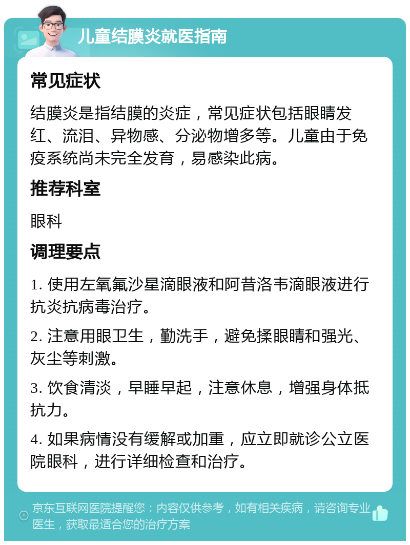 儿童结膜炎就医指南 常见症状 结膜炎是指结膜的炎症，常见症状包括眼睛发红、流泪、异物感、分泌物增多等。儿童由于免疫系统尚未完全发育，易感染此病。 推荐科室 眼科 调理要点 1. 使用左氧氟沙星滴眼液和阿昔洛韦滴眼液进行抗炎抗病毒治疗。 2. 注意用眼卫生，勤洗手，避免揉眼睛和强光、灰尘等刺激。 3. 饮食清淡，早睡早起，注意休息，增强身体抵抗力。 4. 如果病情没有缓解或加重，应立即就诊公立医院眼科，进行详细检查和治疗。