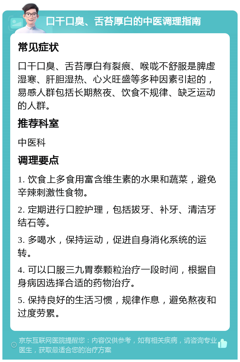 口干口臭、舌苔厚白的中医调理指南 常见症状 口干口臭、舌苔厚白有裂痕、喉咙不舒服是脾虚湿寒、肝胆湿热、心火旺盛等多种因素引起的，易感人群包括长期熬夜、饮食不规律、缺乏运动的人群。 推荐科室 中医科 调理要点 1. 饮食上多食用富含维生素的水果和蔬菜，避免辛辣刺激性食物。 2. 定期进行口腔护理，包括拔牙、补牙、清洁牙结石等。 3. 多喝水，保持运动，促进自身消化系统的运转。 4. 可以口服三九胃泰颗粒治疗一段时间，根据自身病因选择合适的药物治疗。 5. 保持良好的生活习惯，规律作息，避免熬夜和过度劳累。