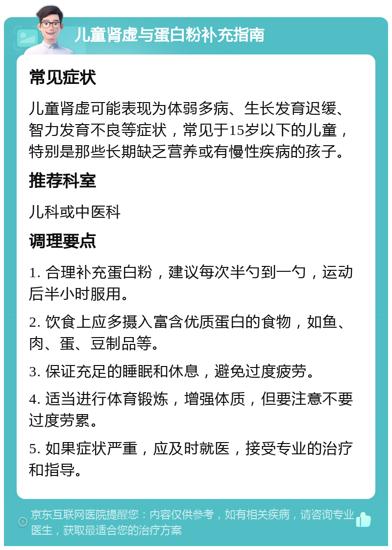 儿童肾虚与蛋白粉补充指南 常见症状 儿童肾虚可能表现为体弱多病、生长发育迟缓、智力发育不良等症状，常见于15岁以下的儿童，特别是那些长期缺乏营养或有慢性疾病的孩子。 推荐科室 儿科或中医科 调理要点 1. 合理补充蛋白粉，建议每次半勺到一勺，运动后半小时服用。 2. 饮食上应多摄入富含优质蛋白的食物，如鱼、肉、蛋、豆制品等。 3. 保证充足的睡眠和休息，避免过度疲劳。 4. 适当进行体育锻炼，增强体质，但要注意不要过度劳累。 5. 如果症状严重，应及时就医，接受专业的治疗和指导。