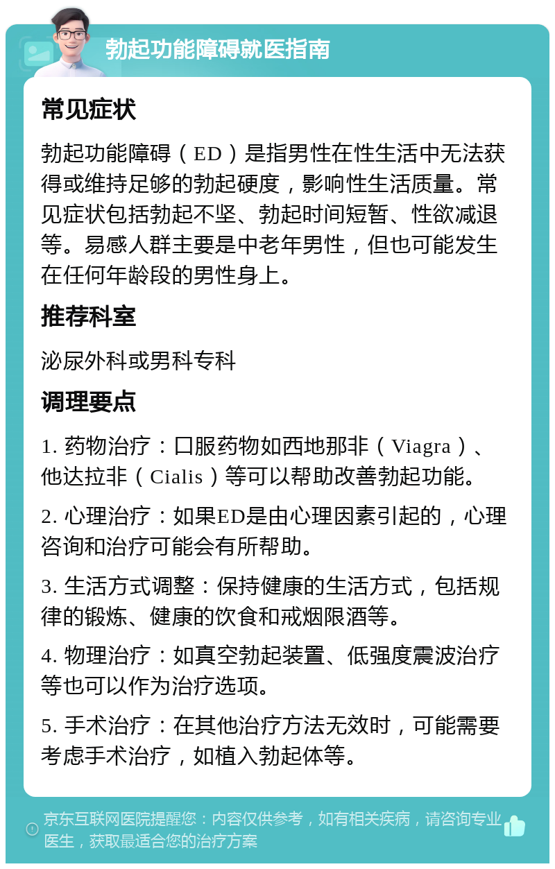 勃起功能障碍就医指南 常见症状 勃起功能障碍（ED）是指男性在性生活中无法获得或维持足够的勃起硬度，影响性生活质量。常见症状包括勃起不坚、勃起时间短暂、性欲减退等。易感人群主要是中老年男性，但也可能发生在任何年龄段的男性身上。 推荐科室 泌尿外科或男科专科 调理要点 1. 药物治疗：口服药物如西地那非（Viagra）、他达拉非（Cialis）等可以帮助改善勃起功能。 2. 心理治疗：如果ED是由心理因素引起的，心理咨询和治疗可能会有所帮助。 3. 生活方式调整：保持健康的生活方式，包括规律的锻炼、健康的饮食和戒烟限酒等。 4. 物理治疗：如真空勃起装置、低强度震波治疗等也可以作为治疗选项。 5. 手术治疗：在其他治疗方法无效时，可能需要考虑手术治疗，如植入勃起体等。