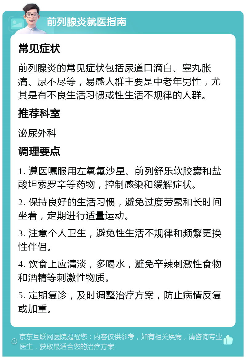 前列腺炎就医指南 常见症状 前列腺炎的常见症状包括尿道口滴白、睾丸胀痛、尿不尽等，易感人群主要是中老年男性，尤其是有不良生活习惯或性生活不规律的人群。 推荐科室 泌尿外科 调理要点 1. 遵医嘱服用左氧氟沙星、前列舒乐软胶囊和盐酸坦索罗辛等药物，控制感染和缓解症状。 2. 保持良好的生活习惯，避免过度劳累和长时间坐着，定期进行适量运动。 3. 注意个人卫生，避免性生活不规律和频繁更换性伴侣。 4. 饮食上应清淡，多喝水，避免辛辣刺激性食物和酒精等刺激性物质。 5. 定期复诊，及时调整治疗方案，防止病情反复或加重。