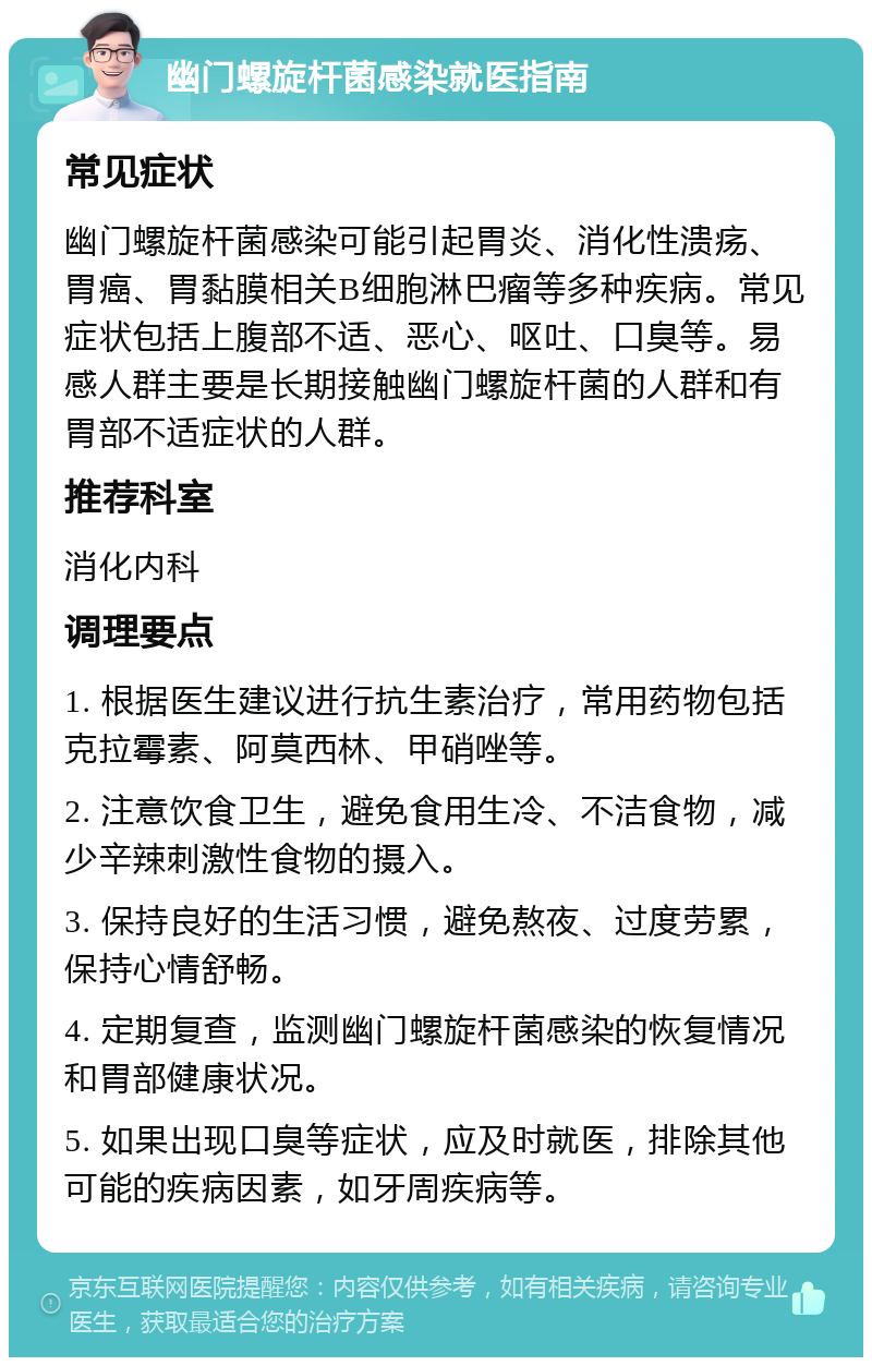 幽门螺旋杆菌感染就医指南 常见症状 幽门螺旋杆菌感染可能引起胃炎、消化性溃疡、胃癌、胃黏膜相关B细胞淋巴瘤等多种疾病。常见症状包括上腹部不适、恶心、呕吐、口臭等。易感人群主要是长期接触幽门螺旋杆菌的人群和有胃部不适症状的人群。 推荐科室 消化内科 调理要点 1. 根据医生建议进行抗生素治疗，常用药物包括克拉霉素、阿莫西林、甲硝唑等。 2. 注意饮食卫生，避免食用生冷、不洁食物，减少辛辣刺激性食物的摄入。 3. 保持良好的生活习惯，避免熬夜、过度劳累，保持心情舒畅。 4. 定期复查，监测幽门螺旋杆菌感染的恢复情况和胃部健康状况。 5. 如果出现口臭等症状，应及时就医，排除其他可能的疾病因素，如牙周疾病等。