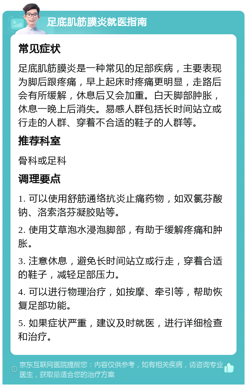 足底肌筋膜炎就医指南 常见症状 足底肌筋膜炎是一种常见的足部疾病，主要表现为脚后跟疼痛，早上起床时疼痛更明显，走路后会有所缓解，休息后又会加重。白天脚部肿胀，休息一晚上后消失。易感人群包括长时间站立或行走的人群、穿着不合适的鞋子的人群等。 推荐科室 骨科或足科 调理要点 1. 可以使用舒筋通络抗炎止痛药物，如双氯芬酸钠、洛索洛芬凝胶贴等。 2. 使用艾草泡水浸泡脚部，有助于缓解疼痛和肿胀。 3. 注意休息，避免长时间站立或行走，穿着合适的鞋子，减轻足部压力。 4. 可以进行物理治疗，如按摩、牵引等，帮助恢复足部功能。 5. 如果症状严重，建议及时就医，进行详细检查和治疗。