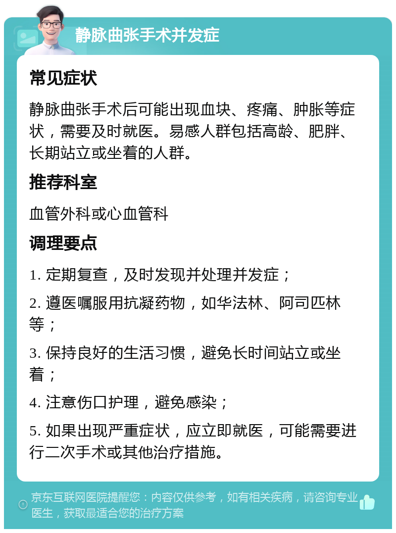 静脉曲张手术并发症 常见症状 静脉曲张手术后可能出现血块、疼痛、肿胀等症状，需要及时就医。易感人群包括高龄、肥胖、长期站立或坐着的人群。 推荐科室 血管外科或心血管科 调理要点 1. 定期复查，及时发现并处理并发症； 2. 遵医嘱服用抗凝药物，如华法林、阿司匹林等； 3. 保持良好的生活习惯，避免长时间站立或坐着； 4. 注意伤口护理，避免感染； 5. 如果出现严重症状，应立即就医，可能需要进行二次手术或其他治疗措施。