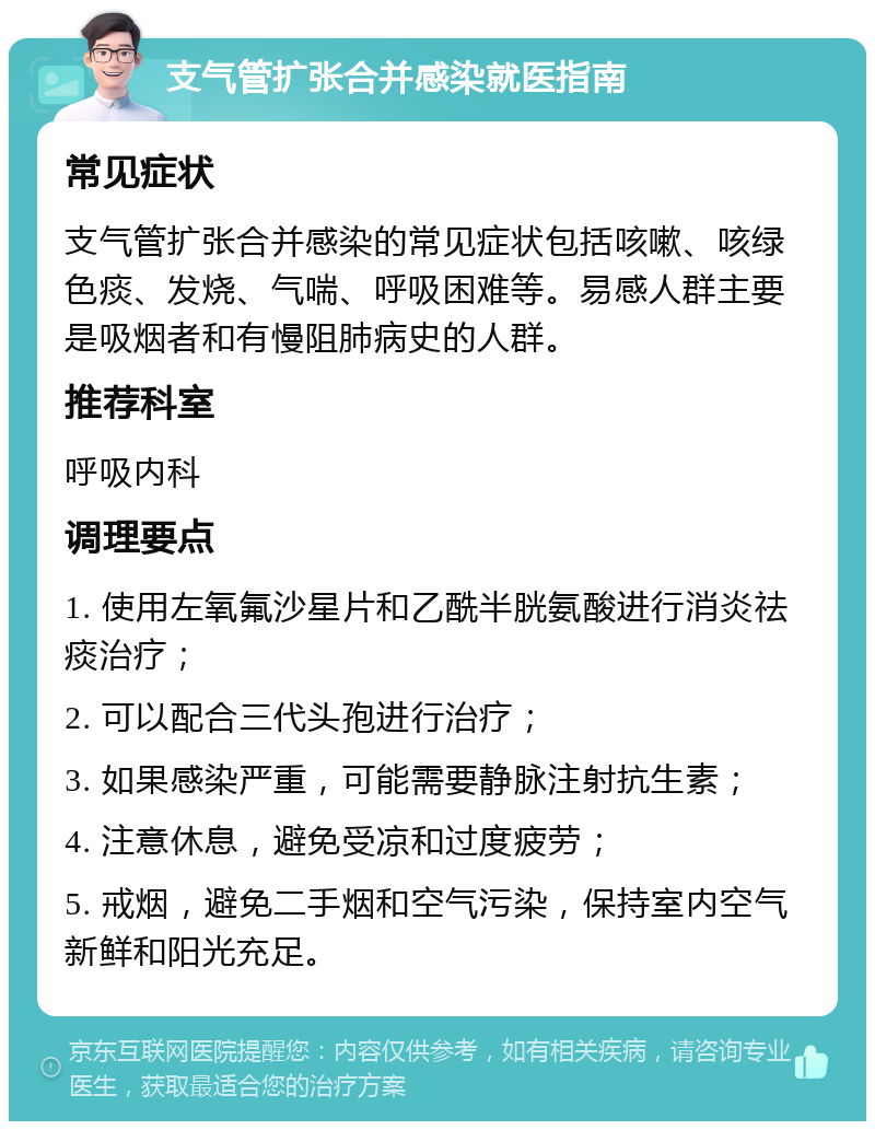 支气管扩张合并感染就医指南 常见症状 支气管扩张合并感染的常见症状包括咳嗽、咳绿色痰、发烧、气喘、呼吸困难等。易感人群主要是吸烟者和有慢阻肺病史的人群。 推荐科室 呼吸内科 调理要点 1. 使用左氧氟沙星片和乙酰半胱氨酸进行消炎祛痰治疗； 2. 可以配合三代头孢进行治疗； 3. 如果感染严重，可能需要静脉注射抗生素； 4. 注意休息，避免受凉和过度疲劳； 5. 戒烟，避免二手烟和空气污染，保持室内空气新鲜和阳光充足。