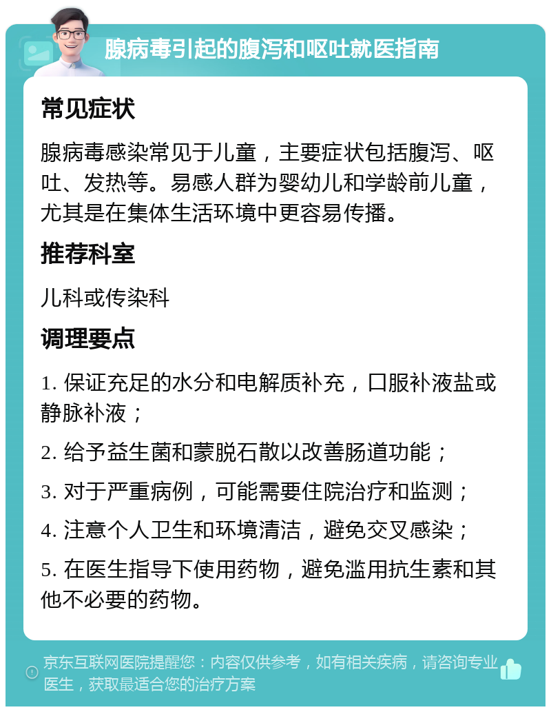 腺病毒引起的腹泻和呕吐就医指南 常见症状 腺病毒感染常见于儿童，主要症状包括腹泻、呕吐、发热等。易感人群为婴幼儿和学龄前儿童，尤其是在集体生活环境中更容易传播。 推荐科室 儿科或传染科 调理要点 1. 保证充足的水分和电解质补充，口服补液盐或静脉补液； 2. 给予益生菌和蒙脱石散以改善肠道功能； 3. 对于严重病例，可能需要住院治疗和监测； 4. 注意个人卫生和环境清洁，避免交叉感染； 5. 在医生指导下使用药物，避免滥用抗生素和其他不必要的药物。