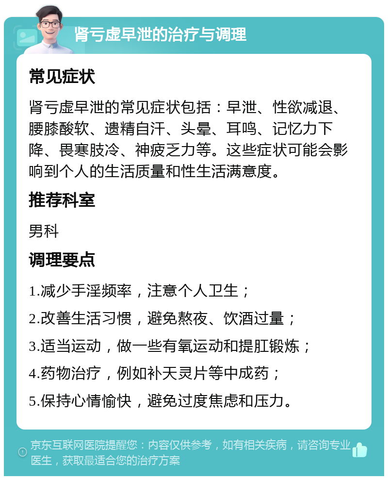 肾亏虚早泄的治疗与调理 常见症状 肾亏虚早泄的常见症状包括：早泄、性欲减退、腰膝酸软、遗精自汗、头晕、耳鸣、记忆力下降、畏寒肢冷、神疲乏力等。这些症状可能会影响到个人的生活质量和性生活满意度。 推荐科室 男科 调理要点 1.减少手淫频率，注意个人卫生； 2.改善生活习惯，避免熬夜、饮酒过量； 3.适当运动，做一些有氧运动和提肛锻炼； 4.药物治疗，例如补天灵片等中成药； 5.保持心情愉快，避免过度焦虑和压力。