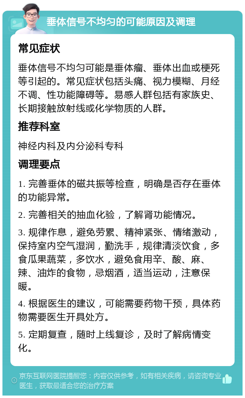 垂体信号不均匀的可能原因及调理 常见症状 垂体信号不均匀可能是垂体瘤、垂体出血或梗死等引起的。常见症状包括头痛、视力模糊、月经不调、性功能障碍等。易感人群包括有家族史、长期接触放射线或化学物质的人群。 推荐科室 神经内科及内分泌科专科 调理要点 1. 完善垂体的磁共振等检查，明确是否存在垂体的功能异常。 2. 完善相关的抽血化验，了解肾功能情况。 3. 规律作息，避免劳累、精神紧张、情绪激动，保持室内空气湿润，勤洗手，规律清淡饮食，多食瓜果蔬菜，多饮水，避免食用辛、酸、麻、辣、油炸的食物，忌烟酒，适当运动，注意保暖。 4. 根据医生的建议，可能需要药物干预，具体药物需要医生开具处方。 5. 定期复查，随时上线复诊，及时了解病情变化。