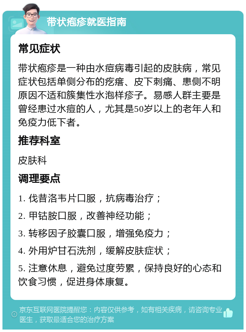 带状疱疹就医指南 常见症状 带状疱疹是一种由水痘病毒引起的皮肤病，常见症状包括单侧分布的疙瘩、皮下刺痛、患侧不明原因不适和簇集性水泡样疹子。易感人群主要是曾经患过水痘的人，尤其是50岁以上的老年人和免疫力低下者。 推荐科室 皮肤科 调理要点 1. 伐昔洛韦片口服，抗病毒治疗； 2. 甲钴胺口服，改善神经功能； 3. 转移因子胶囊口服，增强免疫力； 4. 外用炉甘石洗剂，缓解皮肤症状； 5. 注意休息，避免过度劳累，保持良好的心态和饮食习惯，促进身体康复。