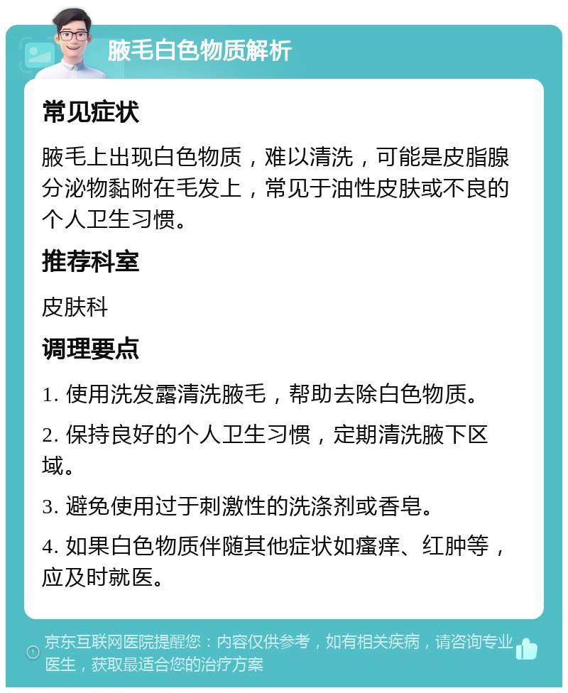 腋毛白色物质解析 常见症状 腋毛上出现白色物质，难以清洗，可能是皮脂腺分泌物黏附在毛发上，常见于油性皮肤或不良的个人卫生习惯。 推荐科室 皮肤科 调理要点 1. 使用洗发露清洗腋毛，帮助去除白色物质。 2. 保持良好的个人卫生习惯，定期清洗腋下区域。 3. 避免使用过于刺激性的洗涤剂或香皂。 4. 如果白色物质伴随其他症状如瘙痒、红肿等，应及时就医。