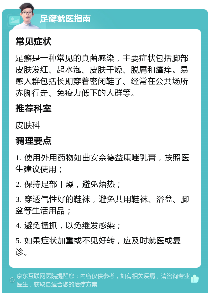 足癣就医指南 常见症状 足癣是一种常见的真菌感染，主要症状包括脚部皮肤发红、起水泡、皮肤干燥、脱屑和瘙痒。易感人群包括长期穿着密闭鞋子、经常在公共场所赤脚行走、免疫力低下的人群等。 推荐科室 皮肤科 调理要点 1. 使用外用药物如曲安奈德益康唑乳膏，按照医生建议使用； 2. 保持足部干燥，避免焐热； 3. 穿透气性好的鞋袜，避免共用鞋袜、浴盆、脚盆等生活用品； 4. 避免搔抓，以免继发感染； 5. 如果症状加重或不见好转，应及时就医或复诊。