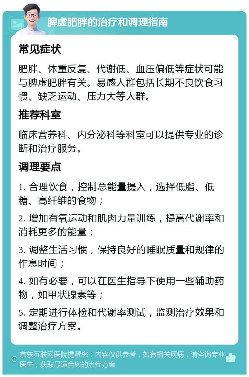 脾虚肥胖的治疗和调理指南 常见症状 肥胖、体重反复、代谢低、血压偏低等症状可能与脾虚肥胖有关。易感人群包括长期不良饮食习惯、缺乏运动、压力大等人群。 推荐科室 临床营养科、内分泌科等科室可以提供专业的诊断和治疗服务。 调理要点 1. 合理饮食，控制总能量摄入，选择低脂、低糖、高纤维的食物； 2. 增加有氧运动和肌肉力量训练，提高代谢率和消耗更多的能量； 3. 调整生活习惯，保持良好的睡眠质量和规律的作息时间； 4. 如有必要，可以在医生指导下使用一些辅助药物，如甲状腺素等； 5. 定期进行体检和代谢率测试，监测治疗效果和调整治疗方案。