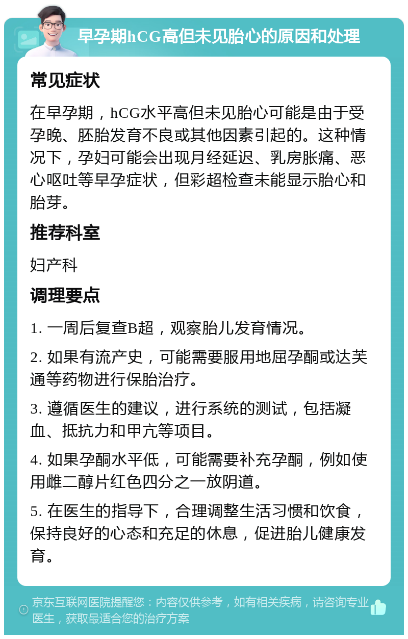 早孕期hCG高但未见胎心的原因和处理 常见症状 在早孕期，hCG水平高但未见胎心可能是由于受孕晚、胚胎发育不良或其他因素引起的。这种情况下，孕妇可能会出现月经延迟、乳房胀痛、恶心呕吐等早孕症状，但彩超检查未能显示胎心和胎芽。 推荐科室 妇产科 调理要点 1. 一周后复查B超，观察胎儿发育情况。 2. 如果有流产史，可能需要服用地屈孕酮或达芙通等药物进行保胎治疗。 3. 遵循医生的建议，进行系统的测试，包括凝血、抵抗力和甲亢等项目。 4. 如果孕酮水平低，可能需要补充孕酮，例如使用雌二醇片红色四分之一放阴道。 5. 在医生的指导下，合理调整生活习惯和饮食，保持良好的心态和充足的休息，促进胎儿健康发育。