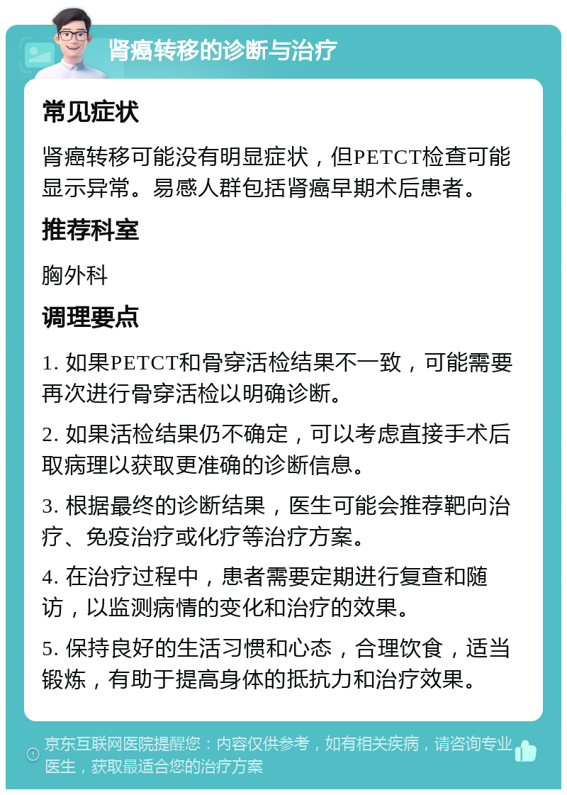 肾癌转移的诊断与治疗 常见症状 肾癌转移可能没有明显症状，但PETCT检查可能显示异常。易感人群包括肾癌早期术后患者。 推荐科室 胸外科 调理要点 1. 如果PETCT和骨穿活检结果不一致，可能需要再次进行骨穿活检以明确诊断。 2. 如果活检结果仍不确定，可以考虑直接手术后取病理以获取更准确的诊断信息。 3. 根据最终的诊断结果，医生可能会推荐靶向治疗、免疫治疗或化疗等治疗方案。 4. 在治疗过程中，患者需要定期进行复查和随访，以监测病情的变化和治疗的效果。 5. 保持良好的生活习惯和心态，合理饮食，适当锻炼，有助于提高身体的抵抗力和治疗效果。