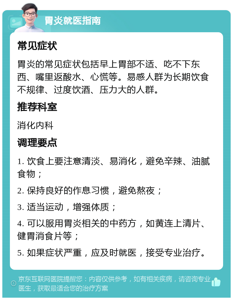 胃炎就医指南 常见症状 胃炎的常见症状包括早上胃部不适、吃不下东西、嘴里返酸水、心慌等。易感人群为长期饮食不规律、过度饮酒、压力大的人群。 推荐科室 消化内科 调理要点 1. 饮食上要注意清淡、易消化，避免辛辣、油腻食物； 2. 保持良好的作息习惯，避免熬夜； 3. 适当运动，增强体质； 4. 可以服用胃炎相关的中药方，如黄连上清片、健胃消食片等； 5. 如果症状严重，应及时就医，接受专业治疗。