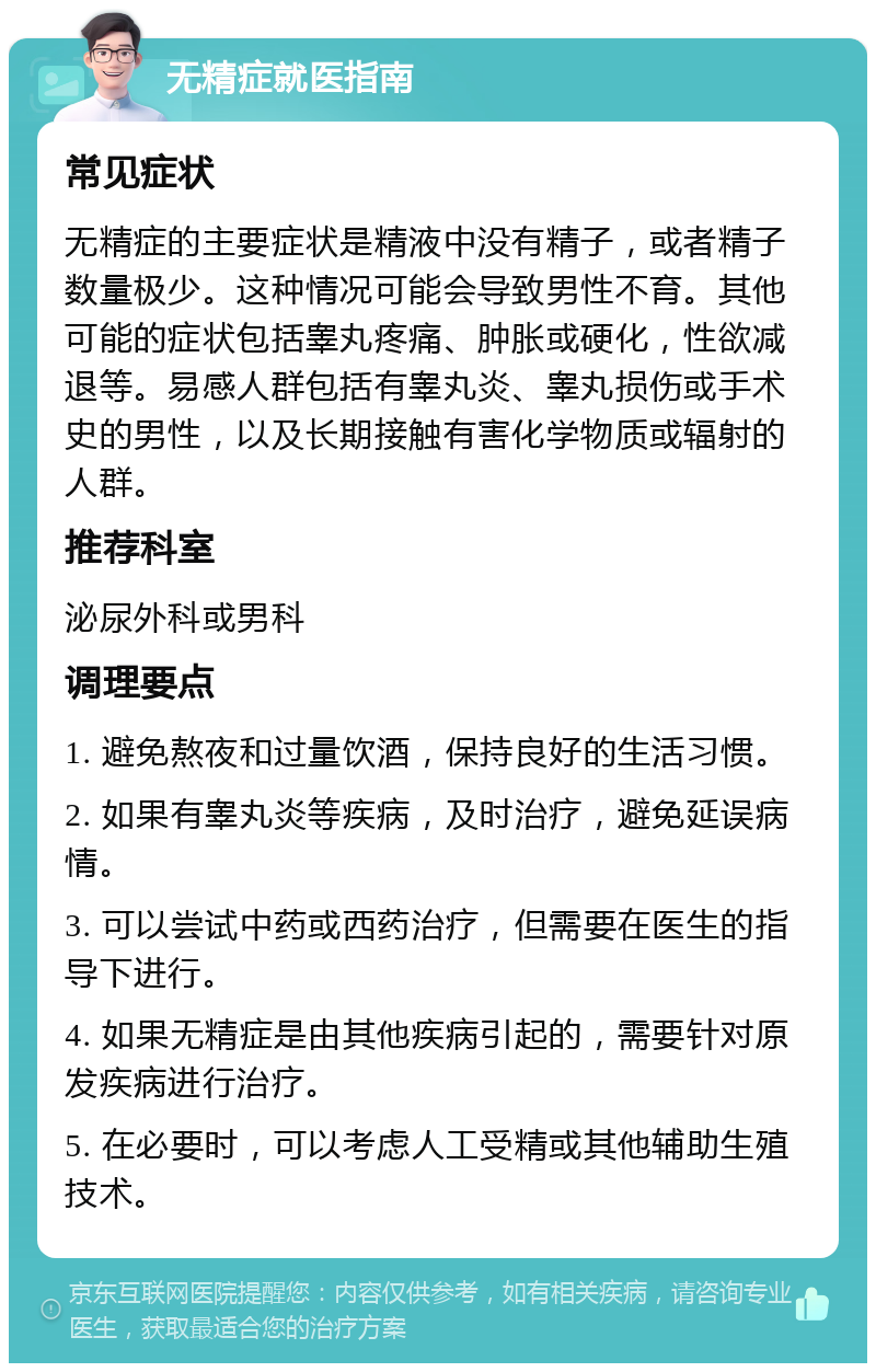 无精症就医指南 常见症状 无精症的主要症状是精液中没有精子，或者精子数量极少。这种情况可能会导致男性不育。其他可能的症状包括睾丸疼痛、肿胀或硬化，性欲减退等。易感人群包括有睾丸炎、睾丸损伤或手术史的男性，以及长期接触有害化学物质或辐射的人群。 推荐科室 泌尿外科或男科 调理要点 1. 避免熬夜和过量饮酒，保持良好的生活习惯。 2. 如果有睾丸炎等疾病，及时治疗，避免延误病情。 3. 可以尝试中药或西药治疗，但需要在医生的指导下进行。 4. 如果无精症是由其他疾病引起的，需要针对原发疾病进行治疗。 5. 在必要时，可以考虑人工受精或其他辅助生殖技术。