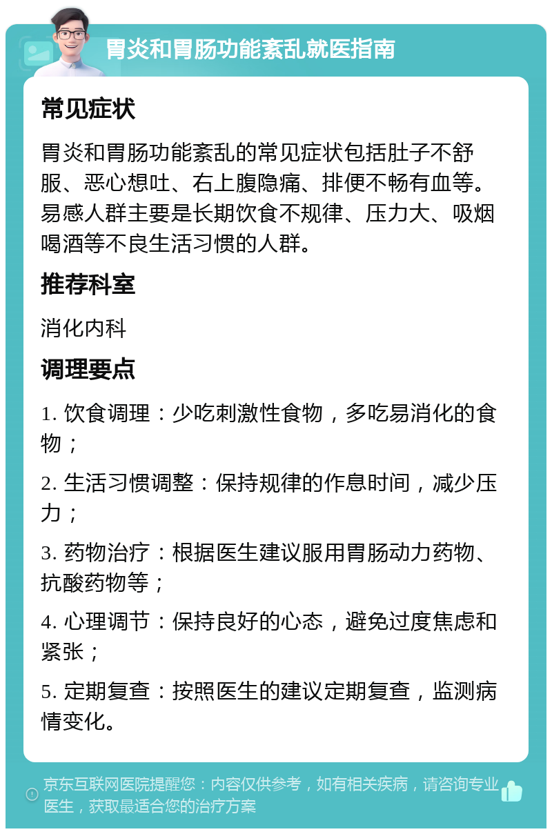 胃炎和胃肠功能紊乱就医指南 常见症状 胃炎和胃肠功能紊乱的常见症状包括肚子不舒服、恶心想吐、右上腹隐痛、排便不畅有血等。易感人群主要是长期饮食不规律、压力大、吸烟喝酒等不良生活习惯的人群。 推荐科室 消化内科 调理要点 1. 饮食调理：少吃刺激性食物，多吃易消化的食物； 2. 生活习惯调整：保持规律的作息时间，减少压力； 3. 药物治疗：根据医生建议服用胃肠动力药物、抗酸药物等； 4. 心理调节：保持良好的心态，避免过度焦虑和紧张； 5. 定期复查：按照医生的建议定期复查，监测病情变化。