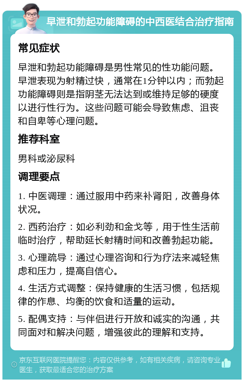 早泄和勃起功能障碍的中西医结合治疗指南 常见症状 早泄和勃起功能障碍是男性常见的性功能问题。早泄表现为射精过快，通常在1分钟以内；而勃起功能障碍则是指阴茎无法达到或维持足够的硬度以进行性行为。这些问题可能会导致焦虑、沮丧和自卑等心理问题。 推荐科室 男科或泌尿科 调理要点 1. 中医调理：通过服用中药来补肾阳，改善身体状况。 2. 西药治疗：如必利劲和金戈等，用于性生活前临时治疗，帮助延长射精时间和改善勃起功能。 3. 心理疏导：通过心理咨询和行为疗法来减轻焦虑和压力，提高自信心。 4. 生活方式调整：保持健康的生活习惯，包括规律的作息、均衡的饮食和适量的运动。 5. 配偶支持：与伴侣进行开放和诚实的沟通，共同面对和解决问题，增强彼此的理解和支持。