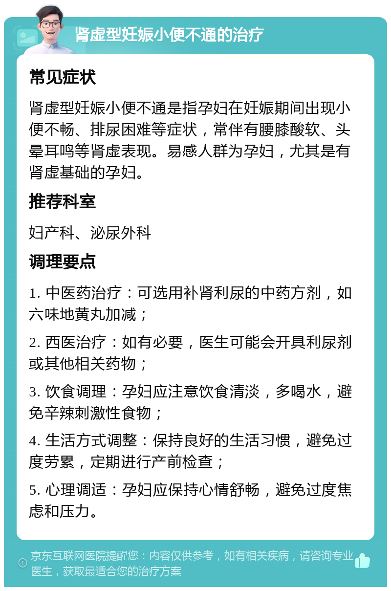 肾虚型妊娠小便不通的治疗 常见症状 肾虚型妊娠小便不通是指孕妇在妊娠期间出现小便不畅、排尿困难等症状，常伴有腰膝酸软、头晕耳鸣等肾虚表现。易感人群为孕妇，尤其是有肾虚基础的孕妇。 推荐科室 妇产科、泌尿外科 调理要点 1. 中医药治疗：可选用补肾利尿的中药方剂，如六味地黄丸加减； 2. 西医治疗：如有必要，医生可能会开具利尿剂或其他相关药物； 3. 饮食调理：孕妇应注意饮食清淡，多喝水，避免辛辣刺激性食物； 4. 生活方式调整：保持良好的生活习惯，避免过度劳累，定期进行产前检查； 5. 心理调适：孕妇应保持心情舒畅，避免过度焦虑和压力。