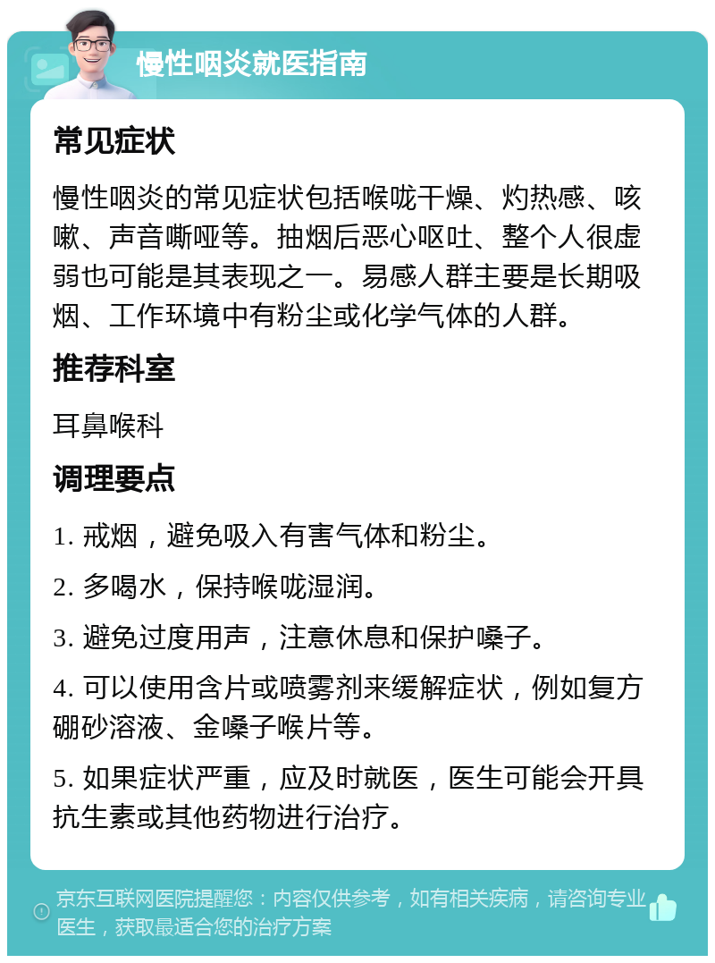 慢性咽炎就医指南 常见症状 慢性咽炎的常见症状包括喉咙干燥、灼热感、咳嗽、声音嘶哑等。抽烟后恶心呕吐、整个人很虚弱也可能是其表现之一。易感人群主要是长期吸烟、工作环境中有粉尘或化学气体的人群。 推荐科室 耳鼻喉科 调理要点 1. 戒烟，避免吸入有害气体和粉尘。 2. 多喝水，保持喉咙湿润。 3. 避免过度用声，注意休息和保护嗓子。 4. 可以使用含片或喷雾剂来缓解症状，例如复方硼砂溶液、金嗓子喉片等。 5. 如果症状严重，应及时就医，医生可能会开具抗生素或其他药物进行治疗。